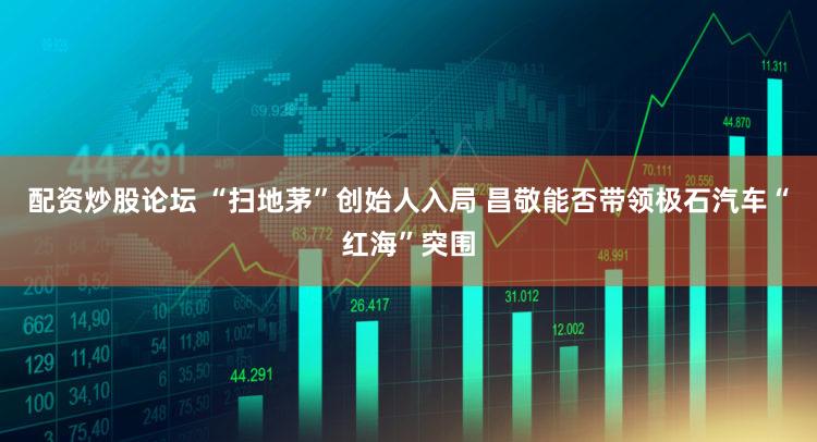 配资炒股论坛 “扫地茅”创始人入局 昌敬能否带领极石汽车“红海”突围