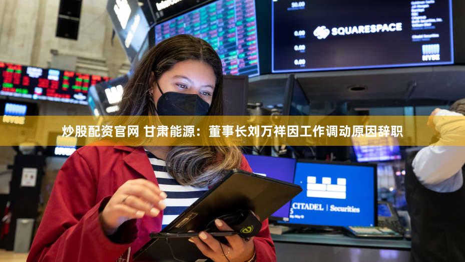 炒股配资官网 甘肃能源：董事长刘万祥因工作调动原因辞职