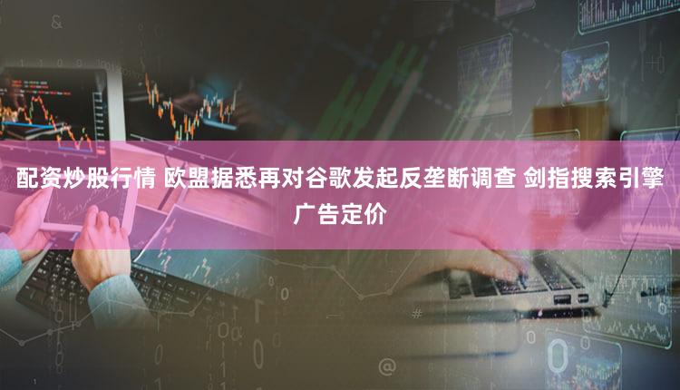 配资炒股行情 欧盟据悉再对谷歌发起反垄断调查 剑指搜索引擎广告定价