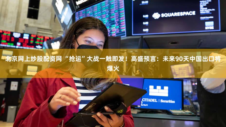北京网上炒股配资网 “抢运”大战一触即发！高盛预言：未来90天中国出口将爆火