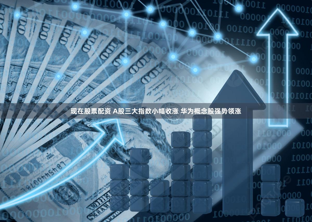 现在股票配资 A股三大指数小幅收涨 华为概念股强势领涨
