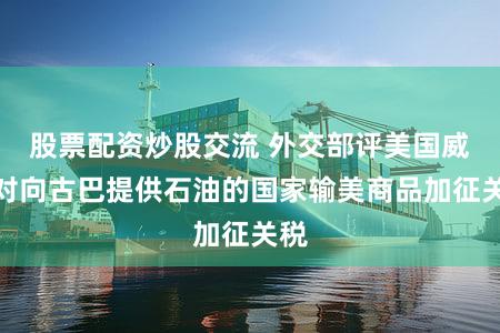 股票配资炒股交流 外交部评美国威胁对向古巴提供石油的国家输美商品加征关税