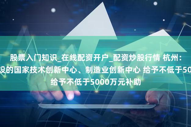 股票入门知识_在线配资开户_配资炒股行情 杭州：对新获批建设的国家技术创新中心、制造业创新中心 给予不低于5000万元补助