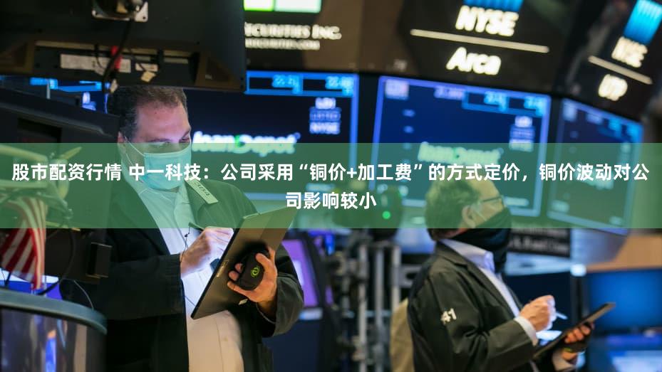 股市配资行情 中一科技：公司采用“铜价+加工费”的方式定价，铜价波动对公司影响较小