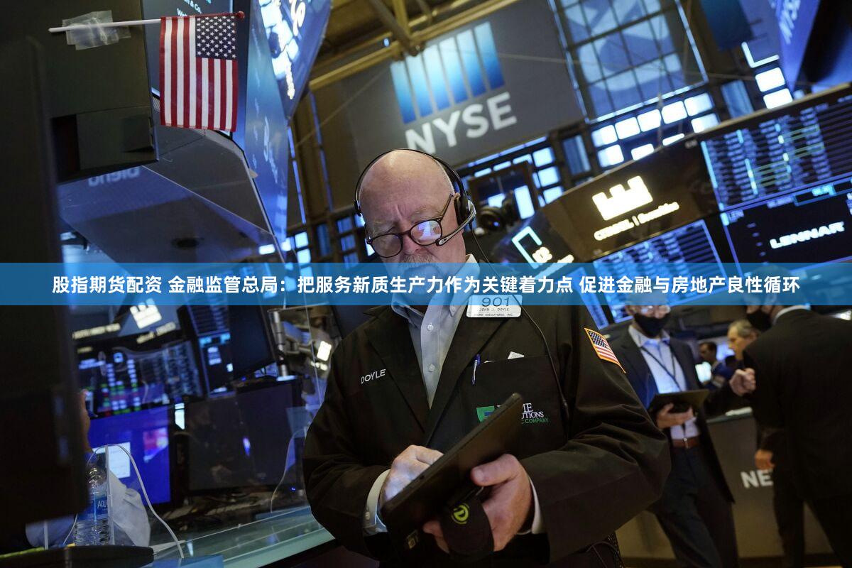 股指期货配资 金融监管总局:把服务新质生产力作为关键着力点 促进金融与房地产良性循环