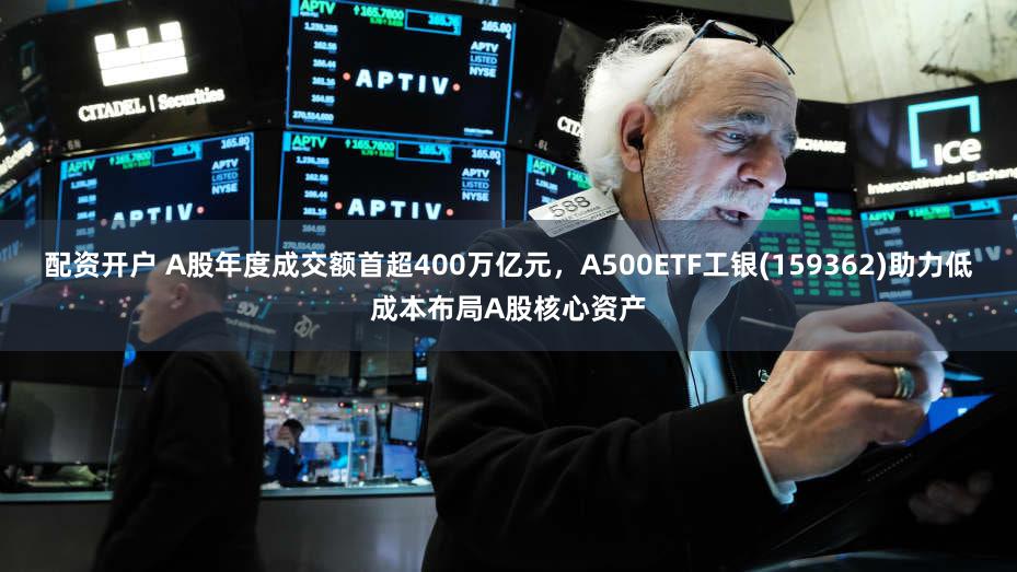 配资开户 A股年度成交额首超400万亿元，A500ETF工银(159362)助力低成本布局A股核心资产