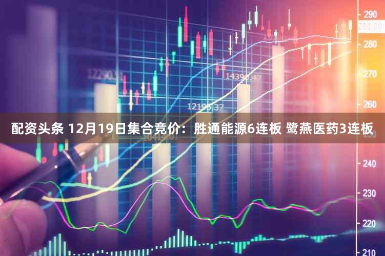 配资头条 12月19日集合竞价：胜通能源6连板 鹭燕医药3连板