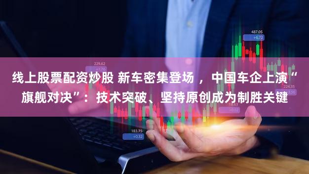 线上股票配资炒股 新车密集登场 ，中国车企上演“旗舰对决”：技术突破、坚持原创成为制胜关键