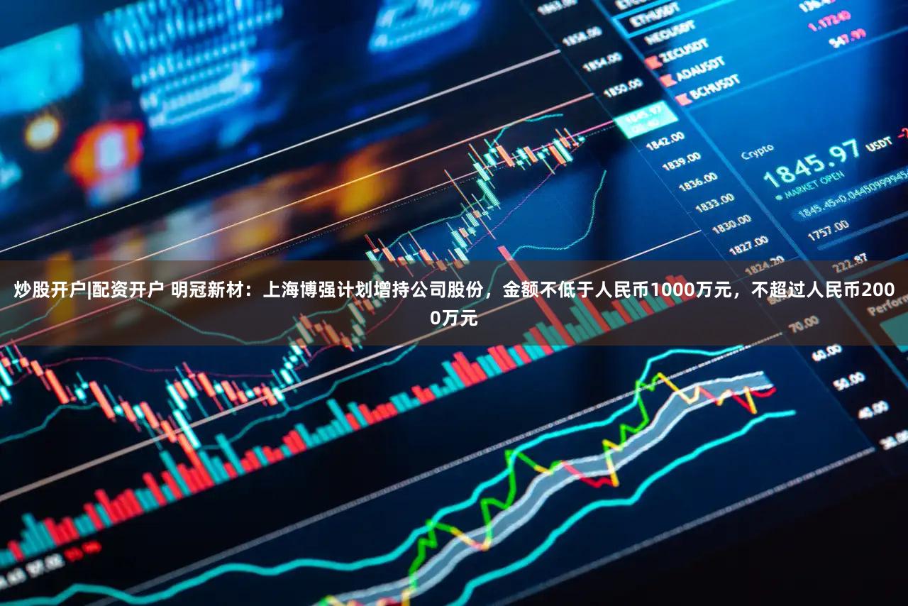 炒股开户|配资开户 明冠新材：上海博强计划增持公司股份，金额不低于人民币1000万元，不超过人民币2000万元