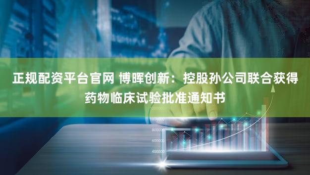 正规配资平台官网 博晖创新：控股孙公司联合获得药物临床试验批准通知书