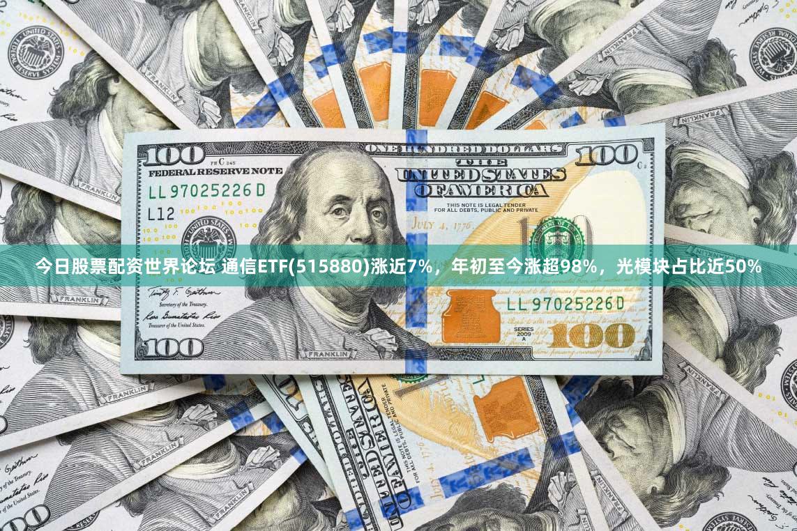 今日股票配资世界论坛 通信ETF(515880)涨近7%，年初至今涨超98%，光模块占比近50%