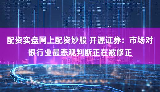 配资实盘网上配资炒股 开源证券：市场对银行业最悲观判断正在被修正