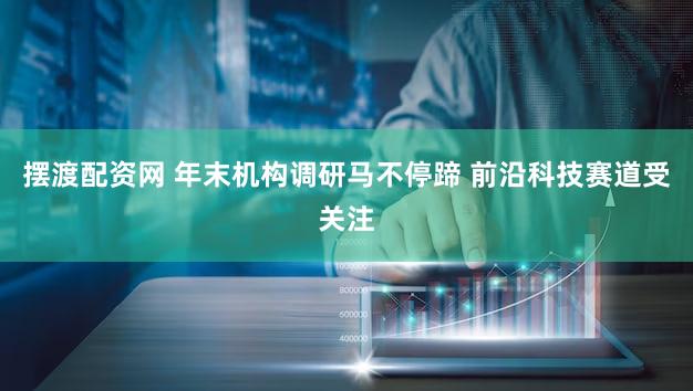 摆渡配资网 年末机构调研马不停蹄 前沿科技赛道受关注