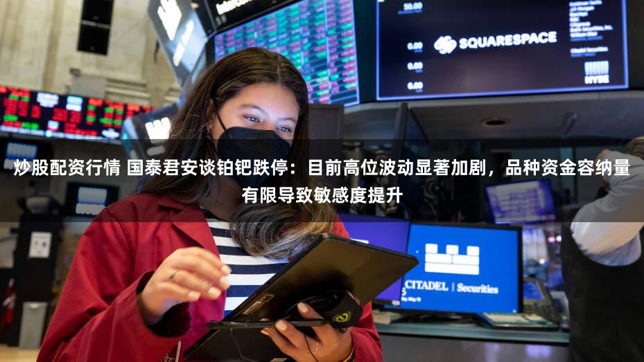 炒股配资行情 国泰君安谈铂钯跌停：目前高位波动显著加剧，品种资金容纳量有限导致敏感度提升