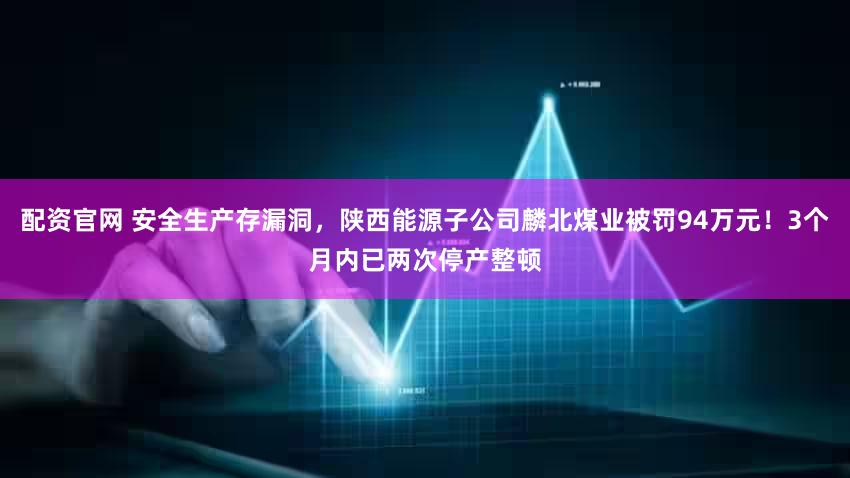 配资官网 安全生产存漏洞，陕西能源子公司麟北煤业被罚94万元！3个月内已两次停产整顿