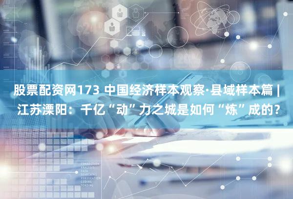 股票配资网173 中国经济样本观察·县域样本篇 | 江苏溧阳:千亿“动”力之城是如何“炼”成的?
