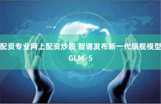配资专业网上配资炒股 智谱发布新一代旗舰模型GLM-5