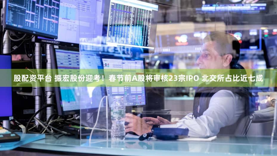 股配资平台 振宏股份迎考！春节前A股将审核23宗IPO 北交所占比近七成