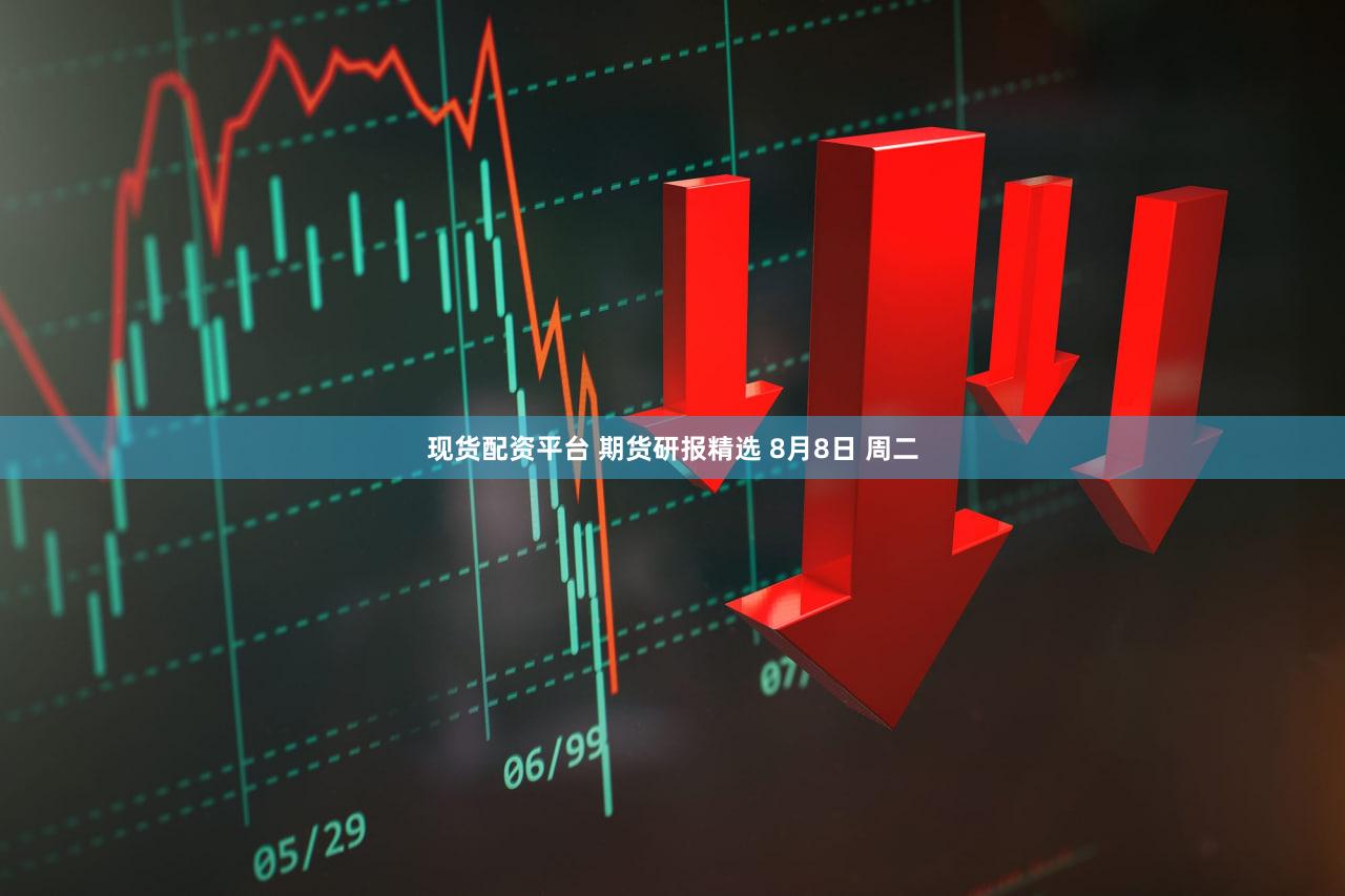 现货配资平台 期货研报精选 8月8日 周二
