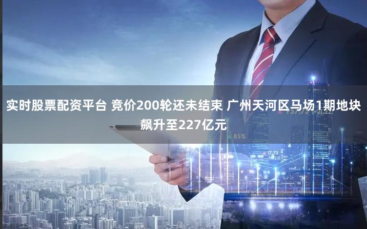 实时股票配资平台 竞价200轮还未结束 广州天河区马场1期地块飙升至227亿元