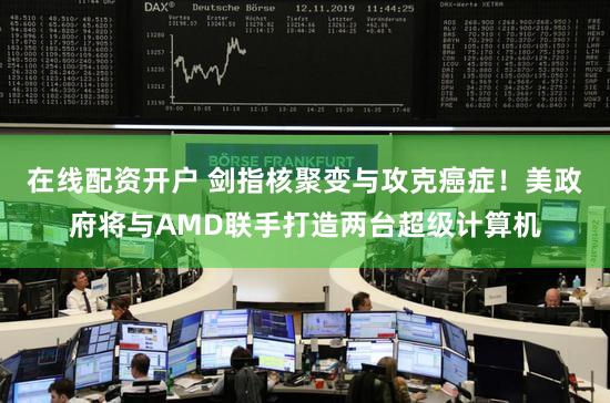 在线配资开户 剑指核聚变与攻克癌症！美政府将与AMD联手打造两台超级计算机