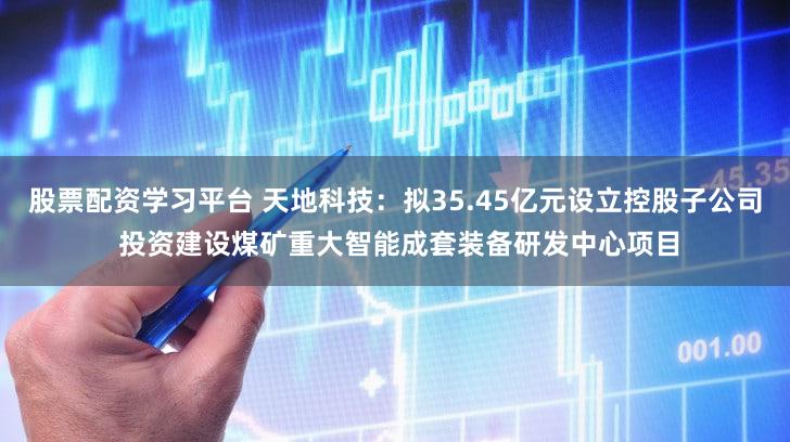 股票配资学习平台 天地科技：拟35.45亿元设立控股子公司 投资建设煤矿重大智能成套装备研发中心项目