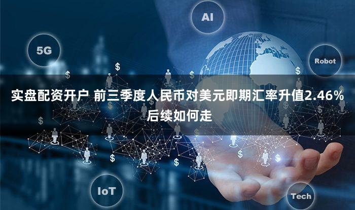 实盘配资开户 前三季度人民币对美元即期汇率升值2.46% 后续如何走