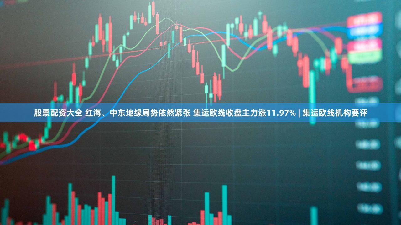 股票配资大全 红海、中东地缘局势依然紧张 集运欧线收盘主力涨11.97% | 集运欧线机构要评