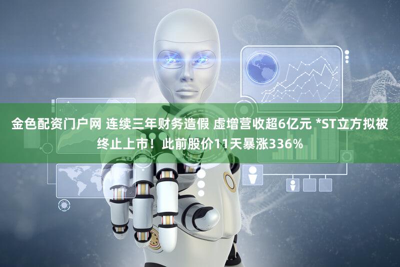 金色配资门户网 连续三年财务造假 虚增营收超6亿元 *ST立方拟被终止上市！此前股价11天暴涨336%