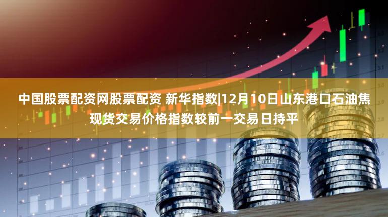 中国股票配资网股票配资 新华指数|12月10日山东港口石油焦现货交易价格指数较前一交易日持平