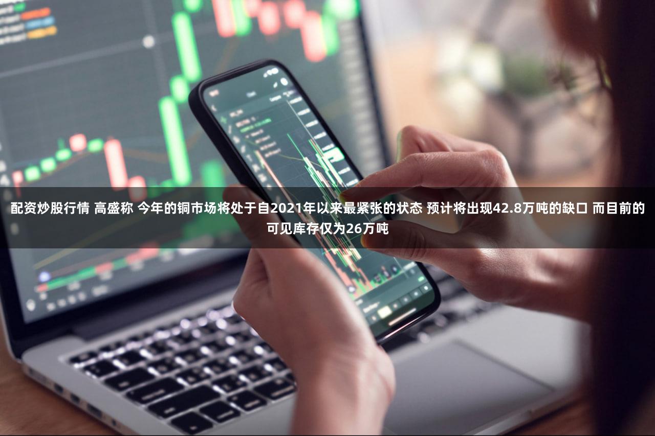 配资炒股行情 高盛称 今年的铜市场将处于自2021年以来最紧张的状态 预计将出现42.8万吨的缺口 而目前的可见库存仅为26万吨