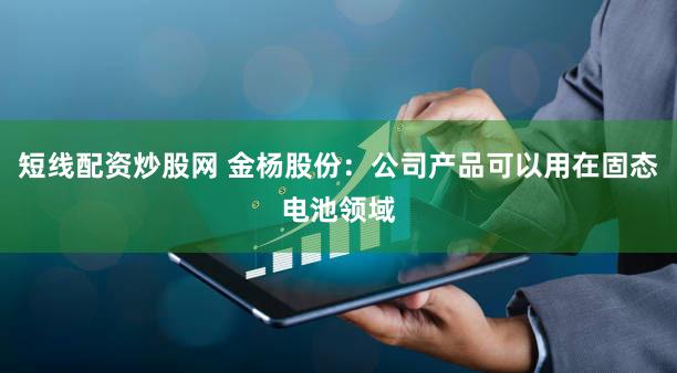 短线配资炒股网 金杨股份：公司产品可以用在固态电池领域