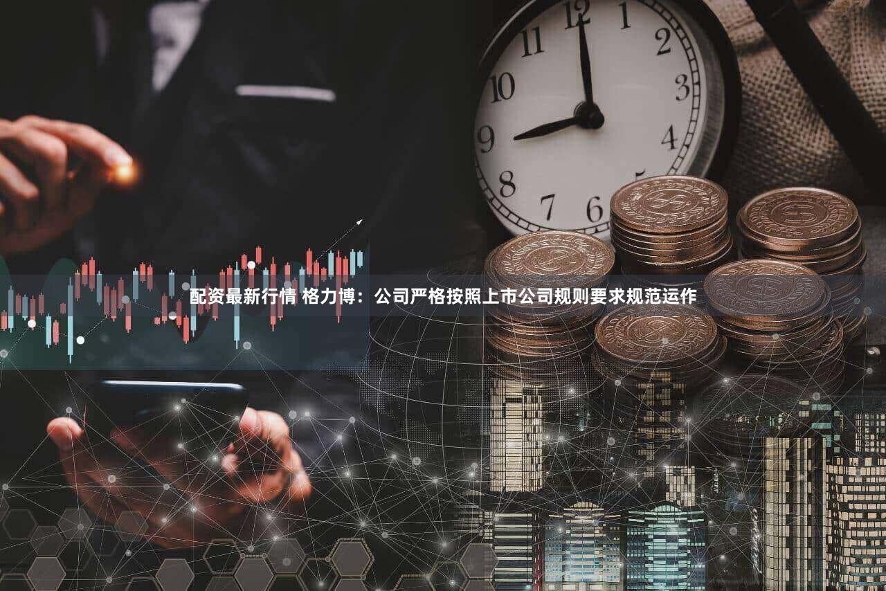 配资最新行情 格力博：公司严格按照上市公司规则要求规范运作