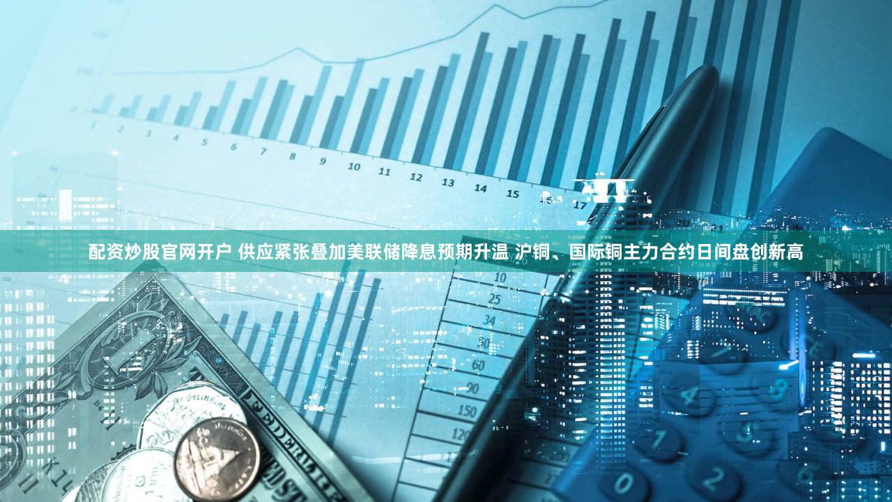 配资炒股官网开户 供应紧张叠加美联储降息预期升温 沪铜、国际铜主力合约日间盘创新高