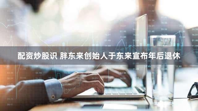 配资炒股识 胖东来创始人于东来宣布年后退休