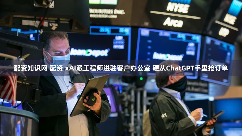 配资知识网 配资 xAI派工程师进驻客户办公室 硬从ChatGPT手里抢订单