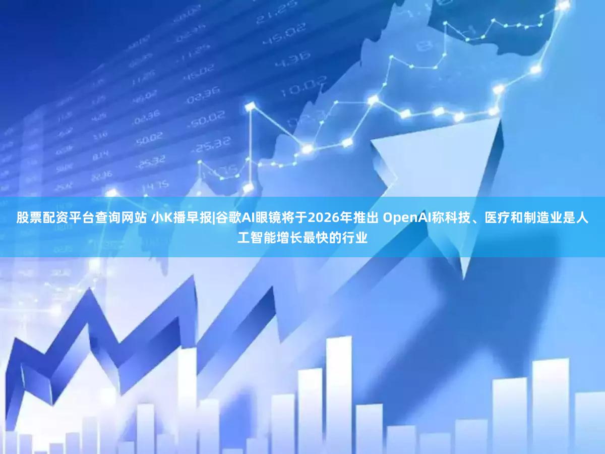 股票配资平台查询网站 小K播早报|谷歌AI眼镜将于2026年推出 OpenAI称科技、医疗和制造业是人工智能增长最快的行业