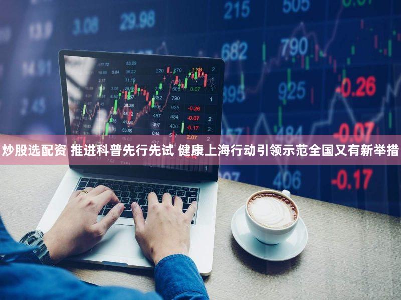 炒股选配资 推进科普先行先试 健康上海行动引领示范全国又有新举措
