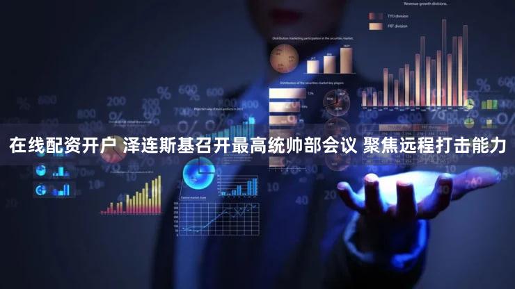 在线配资开户 泽连斯基召开最高统帅部会议 聚焦远程打击能力