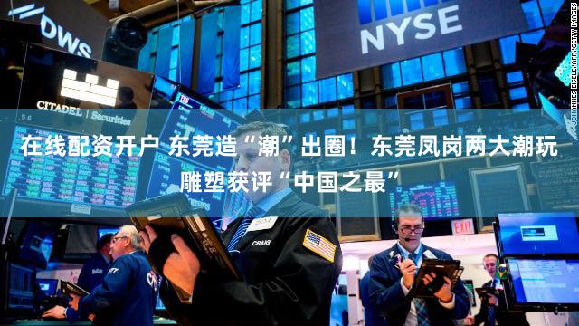 在线配资开户 东莞造“潮”出圈！东莞凤岗两大潮玩雕塑获评“中国之最”