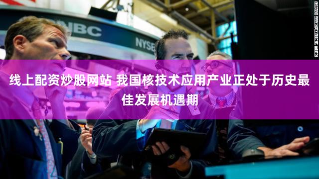 线上配资炒股网站 我国核技术应用产业正处于历史最佳发展机遇期