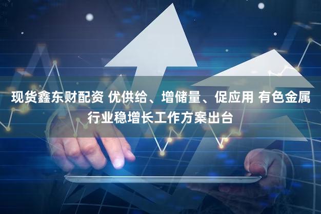 现货鑫东财配资 优供给、增储量、促应用 有色金属行业稳增长工作方案出台
