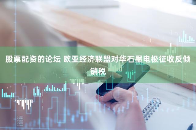 股票配资的论坛 欧亚经济联盟对华石墨电极征收反倾销税