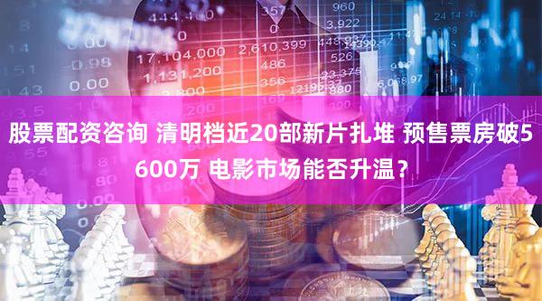 股票配资咨询 清明档近20部新片扎堆 预售票房破5600万 电影市场能否升温？